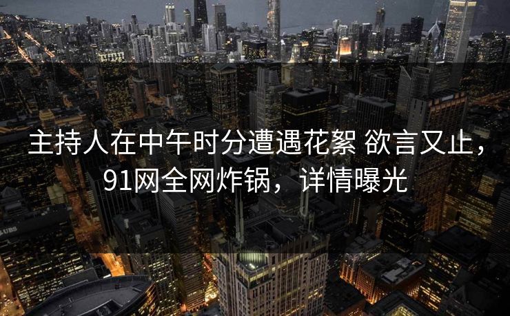 主持人在中午时分遭遇花絮 欲言又止，91网全网炸锅，详情曝光