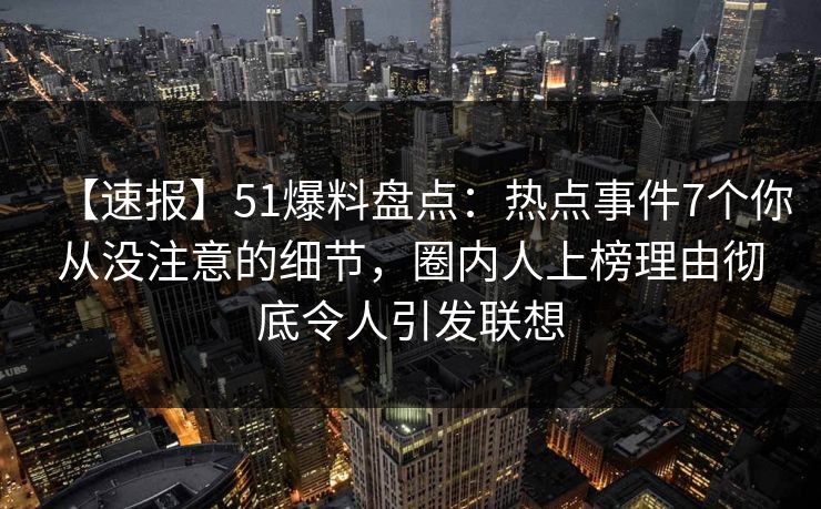 【速报】51爆料盘点：热点事件7个你从没注意的细节，圈内人上榜理由彻底令人引发联想