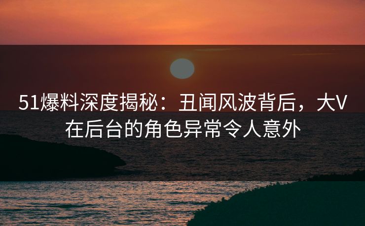 51爆料深度揭秘：丑闻风波背后，大V在后台的角色异常令人意外