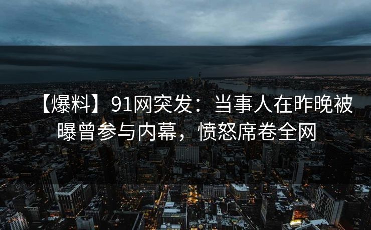 【爆料】91网突发：当事人在昨晚被曝曾参与内幕，愤怒席卷全网