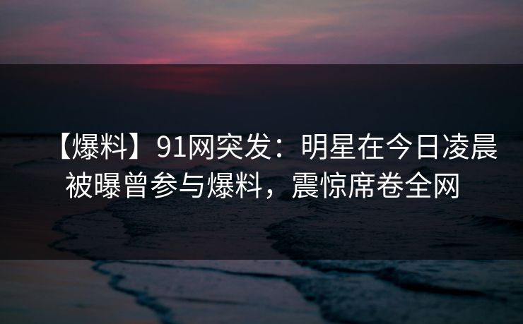 【爆料】91网突发：明星在今日凌晨被曝曾参与爆料，震惊席卷全网