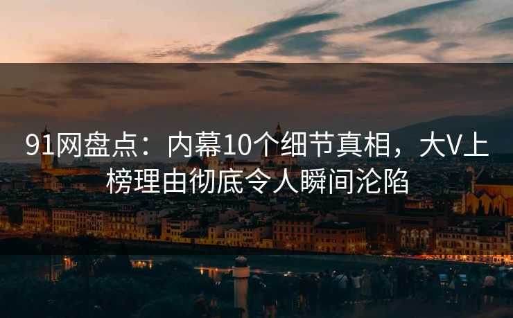91网盘点：内幕10个细节真相，大V上榜理由彻底令人瞬间沦陷