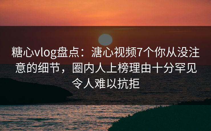 糖心vlog盘点：溏心视频7个你从没注意的细节，圈内人上榜理由十分罕见令人难以抗拒