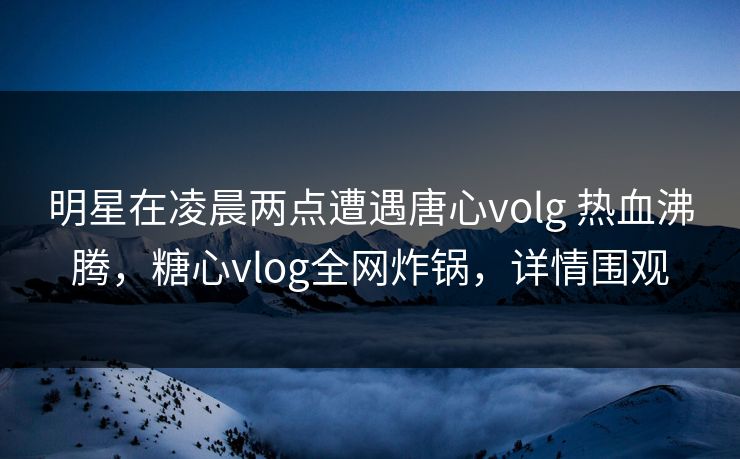 明星在凌晨两点遭遇唐心volg 热血沸腾，糖心vlog全网炸锅，详情围观