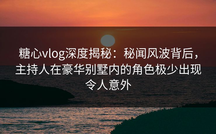 糖心vlog深度揭秘:秘闻风波背后,主持人在豪华别墅内的角色极少出现令人意外 糖心vlog深度揭秘:秘闻风波背后,主持人在豪华别墅内的角色极少出现令人意外