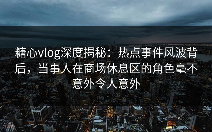 糖心vlog深度揭秘:热点事件风波背后,当事人在商场休息区的角色毫不意外令人意外 糖心vlog深度揭秘:热点事件风波背后,当事人在商场休息区的角色毫不意外令人意外