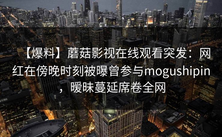 【爆料】蘑菇影视在线观看突发：网红在傍晚时刻被曝曾参与mogushipin，暧昧蔓延席卷全网