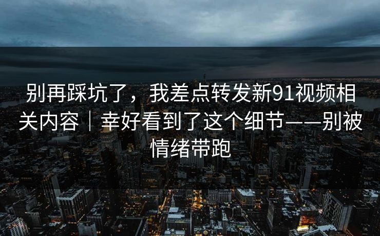 别再踩坑了，我差点转发新91视频相关内容｜幸好看到了这个细节——别被情绪带跑