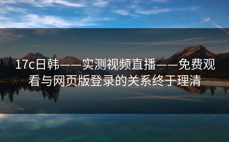 17c日韩——实测视频直播——免费观看与网页版登录的关系终于理清