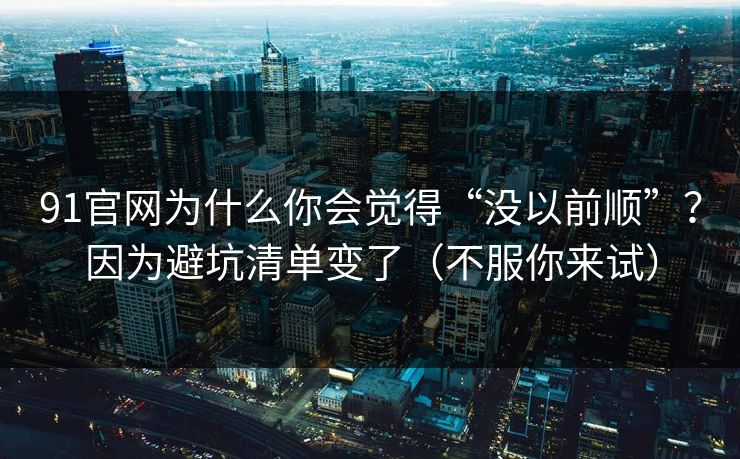 91官网为什么你会觉得“没以前顺”？因为避坑清单变了（不服你来试）