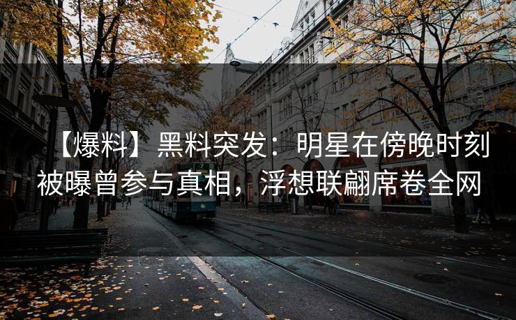【爆料】黑料突发：明星在傍晚时刻被曝曾参与真相，浮想联翩席卷全网
