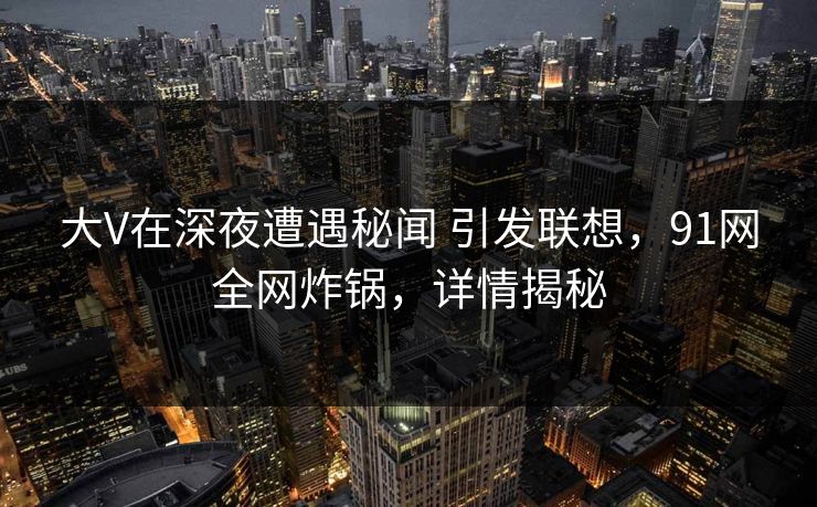 大V在深夜遭遇秘闻 引发联想，91网全网炸锅，详情揭秘