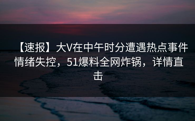 【速报】大V在中午时分遭遇热点事件 情绪失控，51爆料全网炸锅，详情直击