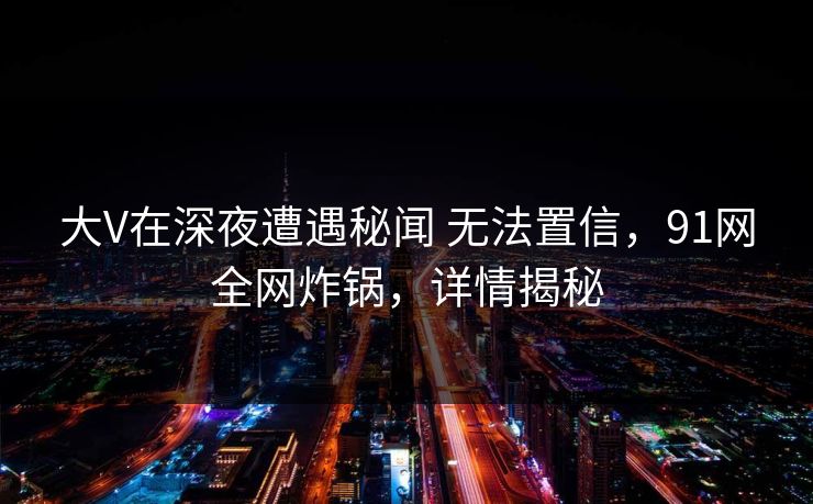 大V在深夜遭遇秘闻 无法置信，91网全网炸锅，详情揭秘