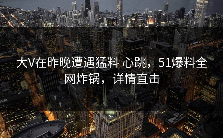 大V在昨晚遭遇猛料 心跳，51爆料全网炸锅，详情直击