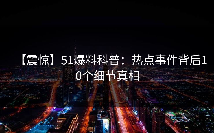 【震惊】51爆料科普:热点事件背后10个细节真相 【震惊】51爆料科普:热点事件背后10个细节真相