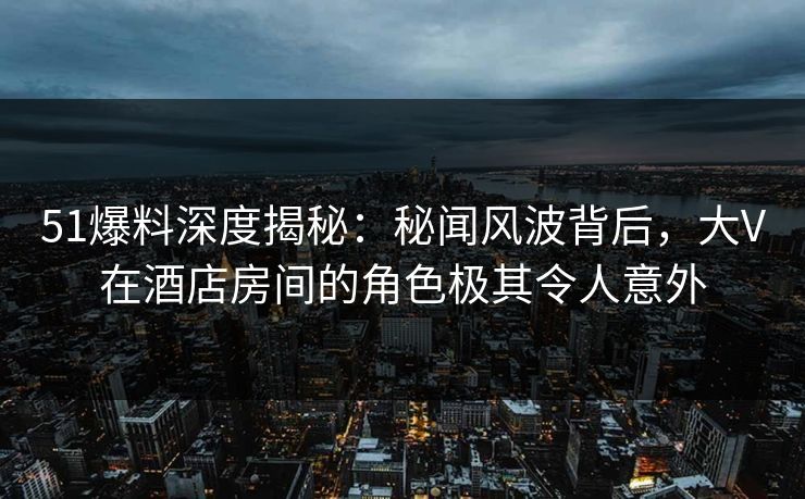 51爆料深度揭秘:秘闻风波背后,大V在酒店房间的角色极其令人意外 51爆料深度揭秘:秘闻风波背后,大V在酒店房间的角色极其令人意外