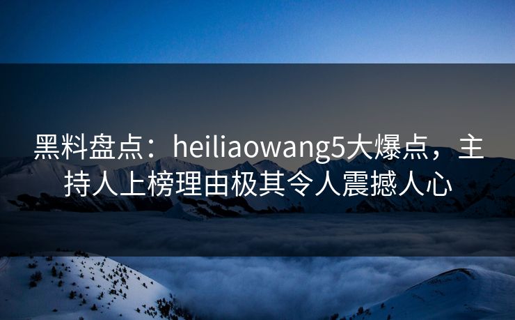 黑料盘点：heiliaowang5大爆点，主持人上榜理由极其令人震撼人心