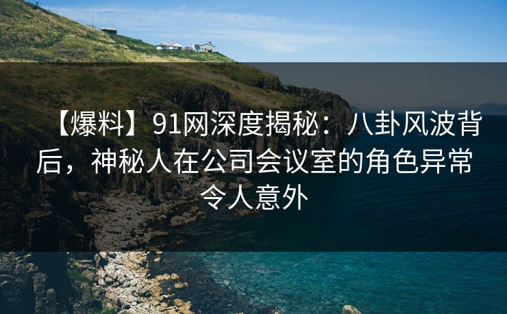 【爆料】91网深度揭秘：八卦风波背后，神秘人在公司会议室的角色异常令人意外