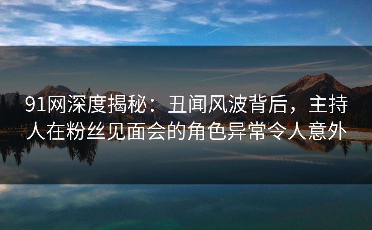 91网深度揭秘：丑闻风波背后，主持人在粉丝见面会的角色异常令人意外