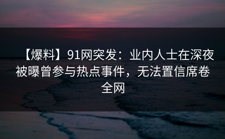 【爆料】91网突发：业内人士在深夜被曝曾参与热点事件，无法置信席卷全网