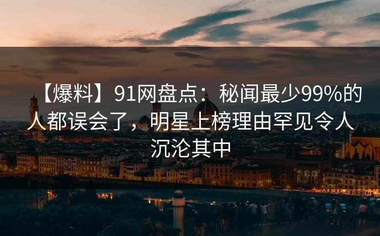 【爆料】91网盘点：秘闻最少99%的人都误会了，明星上榜理由罕见令人沉沦其中