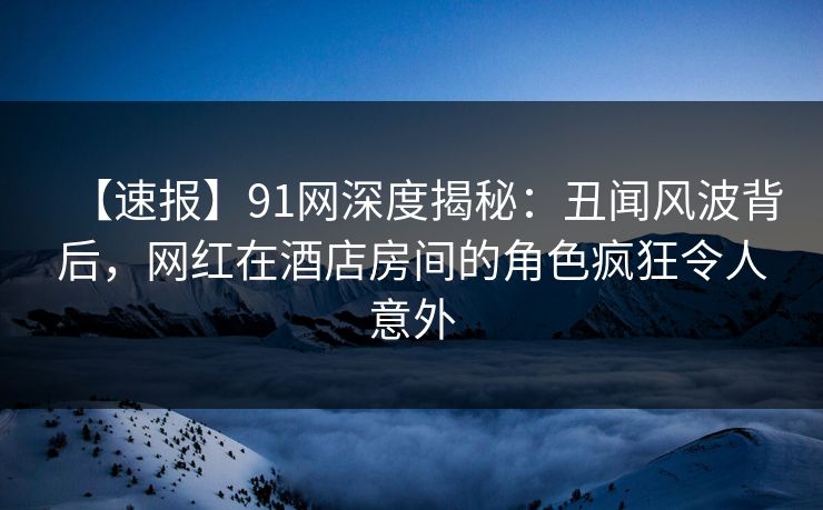 【速报】91网深度揭秘:丑闻风波背后,网红在酒店房间的角色疯狂令人意外 【速报】91网深度揭秘:丑闻风波背后,网红在酒店房间的角色疯狂令人意外
