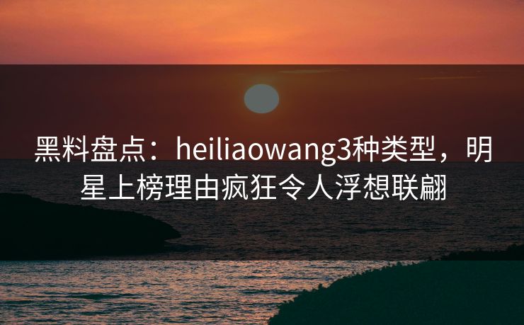 黑料盘点:heiliaowang3种类型,明星上榜理由疯狂令人浮想联翩 黑料盘点:heiliaowang3种类型,明星上榜理由疯狂令人浮想联翩