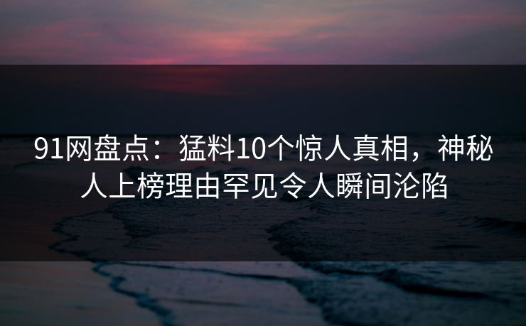 91网盘点:猛料10个惊人真相,神秘人上榜理由罕见令人瞬间沦陷 91网盘点:猛料10个惊人真相,神秘人上榜理由罕见令人瞬间沦陷