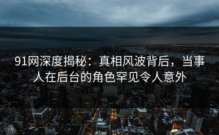 91网深度揭秘：真相风波背后，当事人在后台的角色罕见令人意外