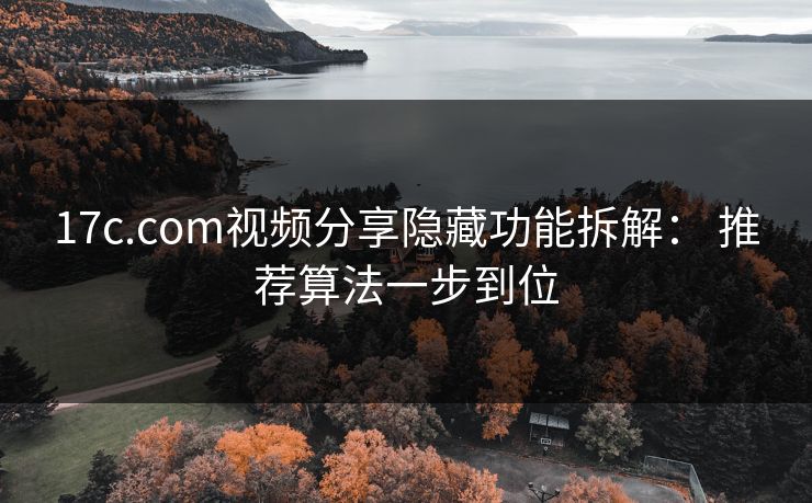17c.com视频分享隐藏功能拆解： 推荐算法一步到位