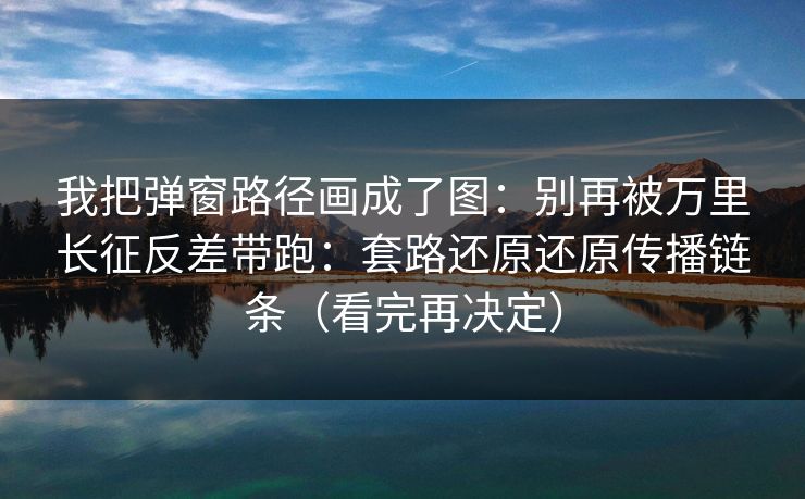 我把弹窗路径画成了图：别再被万里长征反差带跑：套路还原还原传播链条（看完再决定）