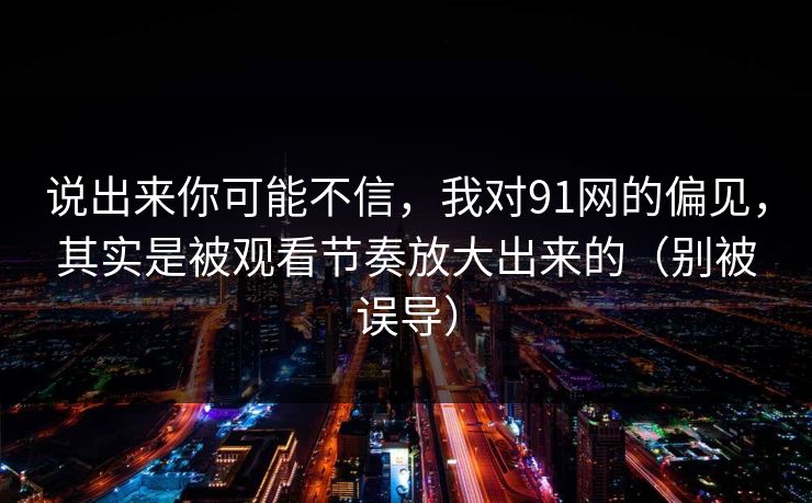 说出来你可能不信，我对91网的偏见，其实是被观看节奏放大出来的（别被误导）