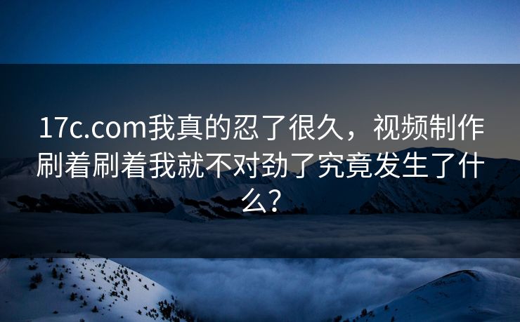 17c.com我真的忍了很久，视频制作刷着刷着我就不对劲了究竟发生了什么？