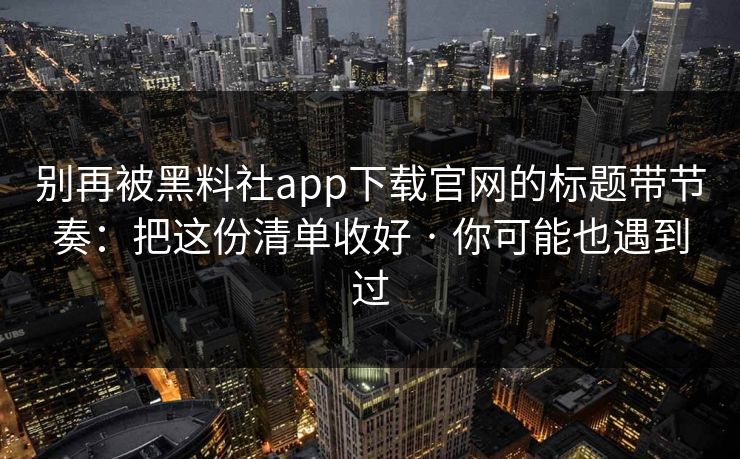 别再被黑料社app下载官网的标题带节奏：把这份清单收好 · 你可能也遇到过