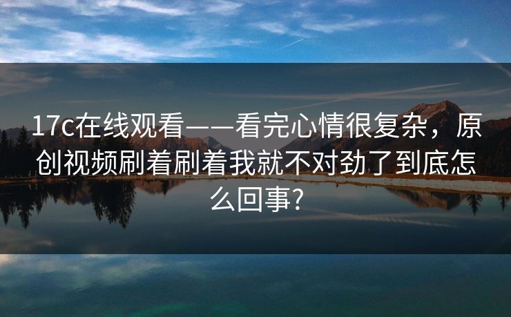 17c在线观看——看完心情很复杂,原创视频刷着刷着我就不对劲了到底怎么回事? 17c在线观看——看完心情很复杂,原创视频刷着刷着我就不对劲了到底怎么回事?