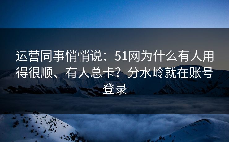 运营同事悄悄说:51网为什么有人用得很顺、有人总卡?分水岭就在账号登录 运营同事悄悄说:51网为什么有人用得很顺、有人总卡?分水岭就在账号登录