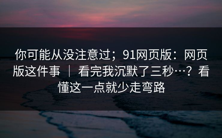 你可能从没注意过；91网页版：网页版这件事 ｜ 看完我沉默了三秒…？看懂这一点就少走弯路