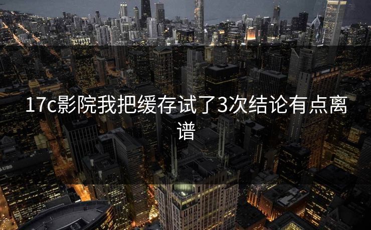 17c影院我把缓存试了3次结论有点离谱