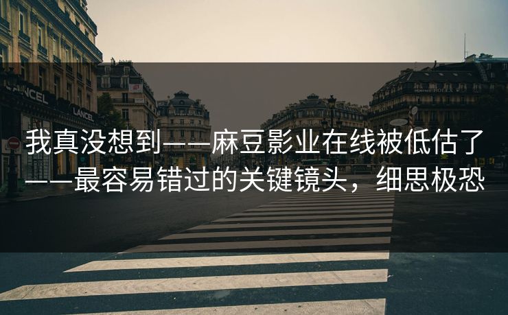 我真没想到——麻豆影业在线被低估了——最容易错过的关键镜头，细思极恐