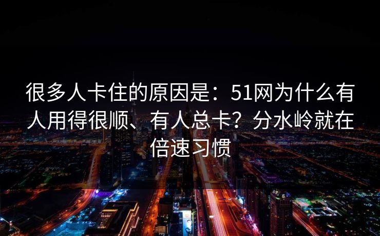 很多人卡住的原因是：51网为什么有人用得很顺、有人总卡？分水岭就在倍速习惯